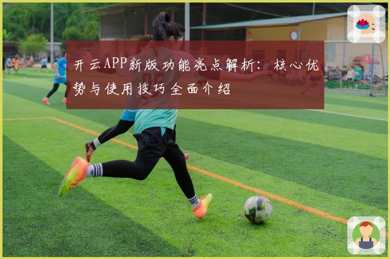 开云APP新版功能亮点解析:核心优势与使用技巧全面介绍