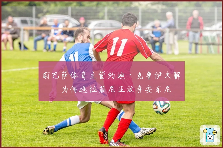 前巴萨体育主管约迪·克鲁伊夫解析为何选拉菲尼亚放弃安东尼