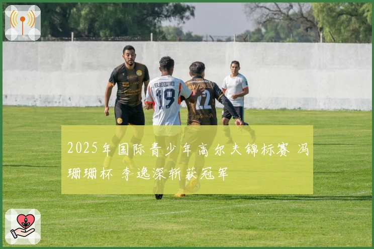 2025年国际青少年高尔夫锦标赛 冯珊珊杯 李逸深斩获冠军