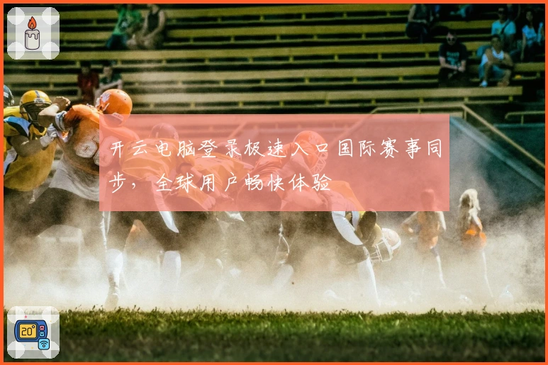 开云电脑登录极速入口国际赛事同步，全球用户畅快体验