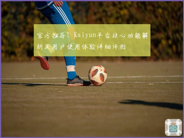 官方推荐！Kaiyun平台核心功能解析及用户使用体验详细评测