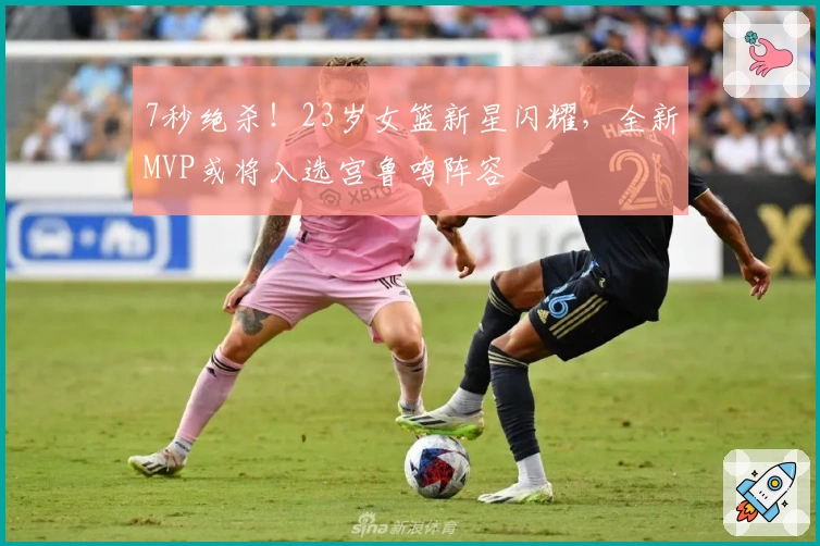 7秒绝杀！23岁女篮新星闪耀，全新MVP或将入选宫鲁鸣阵容