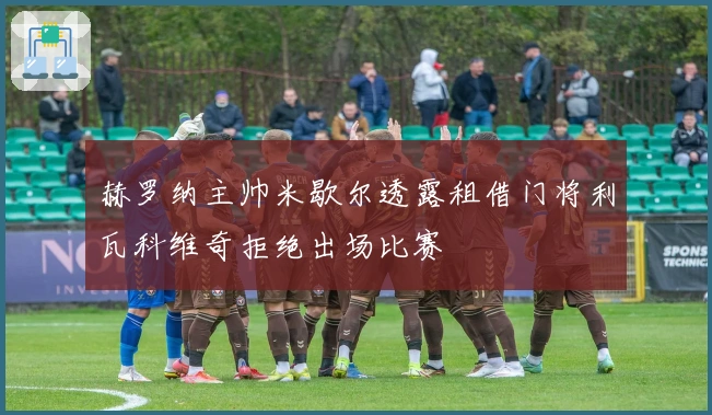 赫罗纳主帅米歇尔透露租借门将利瓦科维奇拒绝出场比赛