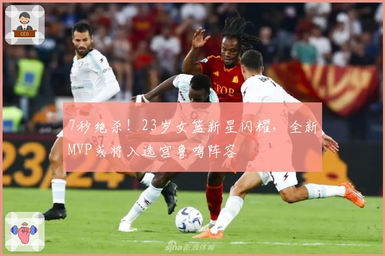 7秒绝杀！23岁女篮新星闪耀，全新MVP或将入选宫鲁鸣阵容