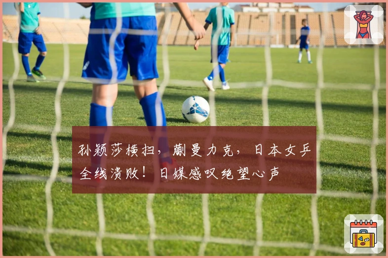 孙颖莎横扫，蒯曼力克，日本女乒全线溃败！日媒感叹绝望心声