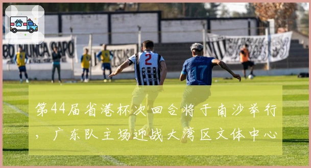第44届省港杯次回合将于南沙举行，广东队主场迎战大湾区文体中心
