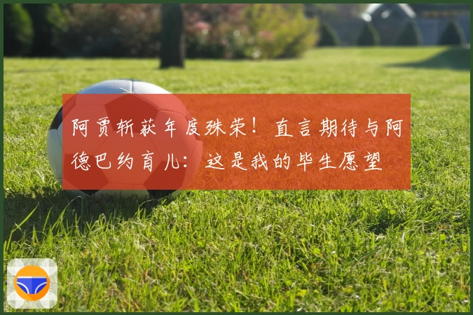 阿贾斩获年度殊荣！直言期待与阿德巴约育儿：这是我的毕生愿望