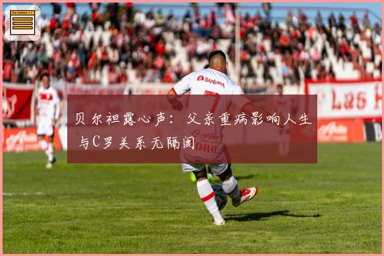 贝尔袒露心声：父亲重病影响人生 与C罗关系无隔阂