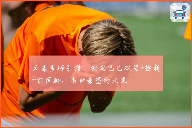 云南重磅引援：锁定巴乙双星+徐新+前国脚，韦世豪签约未果