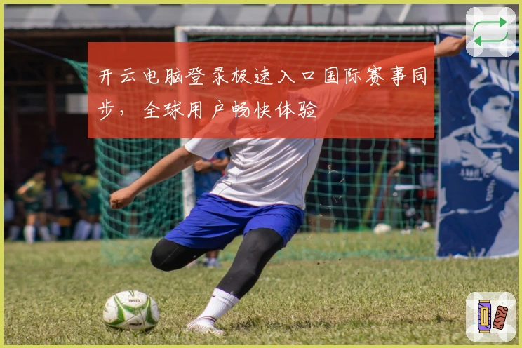 开云电脑登录极速入口国际赛事同步，全球用户畅快体验