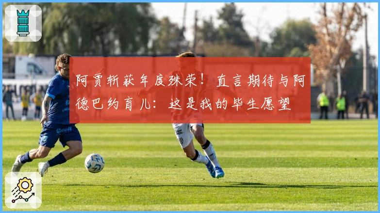 阿贾斩获年度殊荣！直言期待与阿德巴约育儿：这是我的毕生愿望